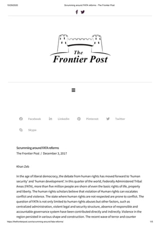 10/29/2020 Scrumming around FATA reforms - The Frontier Post
https://thefrontierpost.com/scrumming-around-fata-reforms/ 1/5
Facebook Linkedin Pinterest Twitter
Skype
ScrummingaroundFATAreforms
The Frontier Post / December 3, 2017
Khan Zeb
In the age of liberal democracy, the debate from human rights has moved forward to ‘human
security’ and ‘human development’. In this quarter of the world, Federally Administered Tribal
Areas (FATA), more than five million people are shorn of even the basic rights of life, property
and liberty. The human rights scholars believe that violation of Human rights can escalates
conflict and violence. The state where human rights are not respected are prone to conflict. The
question of FATA is not only limited to human rights abuses but other factors, such as
centralized administration, violent legal and security structure, absence of responsible and
accountable governance system have been contributed directly and indirectly. Violence in the
region persisted in various shape and construction. The recent wave of terror and counter
   

 
 