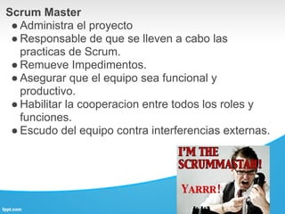 Scrum Master
 ● Administra el proyecto
 ● Responsable de que se lleven a cabo las
   practicas de Scrum.
 ● Remueve Impedimentos.
 ● Asegurar que el equipo sea funcional y
   productivo.
 ● Habilitar la cooperacion entre todos los roles y
   funciones.
 ● Escudo del equipo contra interferencias externas.
 