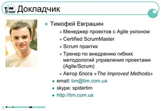 Докладчик
            Тимофей Евграшин
                   Менеджер проектов с Agile уклоном
                   Certified ScrumMaster

                   Scrum практик

                   Тренер по внедрению гибких
                    методологий управления проектами
                    (Agile/Scrum)
                   Автор блога «The Improved Methods»

                email: tim@tim.com.ua
                skype: spidertim
                http://tim.com.ua

©
 