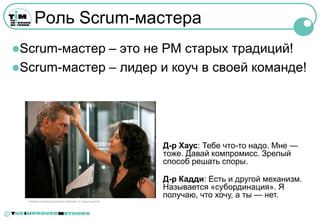 Роль Scrum-мастера
    Scrum-мастер – это не PM старых традиций!
    Scrum-мастер – лидер и коуч в своей команде!




                                                              Д-р Хаус: Тебе что-то надо. Мне —
                                                              тоже. Давай компромисс. Зрелый
                                                              способ решать споры.

                                                              Д-р Кадди: Есть и другой механизм.
                                                              Называется «субординация». Я
                                                              получаю, что хочу, а ты — нет.
      ™©2004 FOX BROADCASTING COMPANY. Cr: Nigel Parry/FOX.




©
 