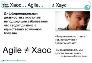 Хаос… Agile…             и Хаус
    Дифференциальная
    диагностика исключает
    неподходящие заболевания,
    что сводит диагноз к
    единственно возможной        http://www.flickr.com/photos/brunatorres/3331771153/in/pool-house



    болезни.
                                 -Неправильного ответа
                                 нет, потому что и
                                 правильного нет


Agile ≠ Хаос                     -Ты ошибаешься, мы
                                 просто его не знаем
                                                Из фильма «Доктор Хаус»

©
 
