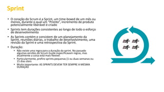 Sprint
• O coração do Scrum é a Sprint, um time-boxed de um mês ou
menos, durante o qual um “Pronto”, incremento de produto
potencialmente liberável é criado
• Sprints tem durações consistentes ao longo de todo o esforço
de desenvolvimento
• As Sprints contém e consistem de um planejamento da
Sprint, reuniões diárias, o trabalho de desenvolvimento, uma
revisão da Sprint e uma retrospectiva da Sprint.
• Duração:
• Não existe uma regra para a duração da sprint. No passado
algumas versões do Scrum Guide especificavam regras, mas
atualmente a coisa está mais flexível.
• Particularmente, prefiro sprints pequenas (1 ou duas semanas ou
15 dias úteis
• Muito importante: AS SPRINTS DEVEM TER SEMPRE A MESMA
DURAÇÃO
 