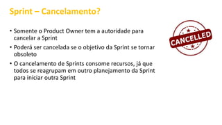 Sprint – Cancelamento?
• Somente o Product Owner tem a autoridade para
cancelar a Sprint
• Poderá ser cancelada se o objetivo da Sprint se tornar
obsoleto
• O cancelamento de Sprints consome recursos, já que
todos se reagrupam em outro planejamento da Sprint
para iniciar outra Sprint
 