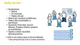 Daily Scrum
• Parâmetros
• Diário
• 15 minutos
• Todos em pé
• Não é pra resolver problemas
• Todos são convidados a
participar
• Somente Time Dev, Scrum
Master, Product Owner podem
se manifestar
• Ajuda a evitar reuniões
desnecessárias
• NÃO é um status para o Scrum Master
• São compromissos com os outros membros
O que você fez ontem?
1
O que vai fazer hoje?
2
Existe algo atrapalhando?
3
 