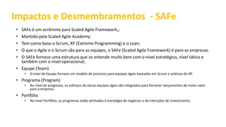 Impactos e Desmembramentos - SAFe
• SAFe é um acrônimo para Scaled Agile Framework,;
• Mantido pela Scaled Agile Academy;
• Tem como base o Scrum, XP (Extreme Programming) e o Lean;
• O que o Agile e o Scrum são para as equipes, o SAFe (Scaled Agile Framework) é para as empresas.
• O SAFe fornece uma estrutura que se entende muito bem com o nível estratégico, nível tático e
também com o nível operacional;
• Equipe (Team)
• O nível de Equipe fornece um modelo de processo para equipes ágeis baseadas em Scrum e práticas do XP.
• Programa (Program)
• Ao nível do programa, os esforços de várias equipes ágeis são integrados para fornecer lançamentos de maior valor
para a empresa.
• Portfólio
• No nível Portfólio, os programas estão alinhados à estratégia de negócios e de intenções de investimento.
 
