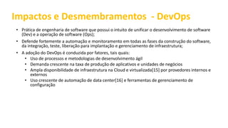 Impactos e Desmembramentos - DevOps
• Prática de engenharia de software que possui o intuito de unificar o desenvolvimento de software
(Dev) e a operação de software (Ops);
• Defende fortemente a automação e monitoramento em todas as fases da construção do software,
da integração, teste, liberação para implantação e gerenciamento de infraestrutura;
• A adoção do DevOps é conduzida por fatores, tais quais:
• Uso de processos e metodologias de desenvolvimento ágil
• Demanda crescente na taxa de produção de aplicativos e unidades de negócios
• Ampla disponibilidade de infraestrutura na Cloud e virtualizada[15] por provedores internos e
externos
• Uso crescente de automação de data center[16] e ferramentas de gerenciamento de
configuração
 