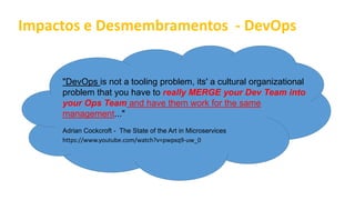 Impactos e Desmembramentos - DevOps
"DevOps is not a tooling problem, its' a cultural organizational
problem that you have to really MERGE your Dev Team into
your Ops Team and have them work for the same
management..."
Adrian Cockcroft - The State of the Art in Microservices
https://www.youtube.com/watch?v=pwpxq9-uw_0
 