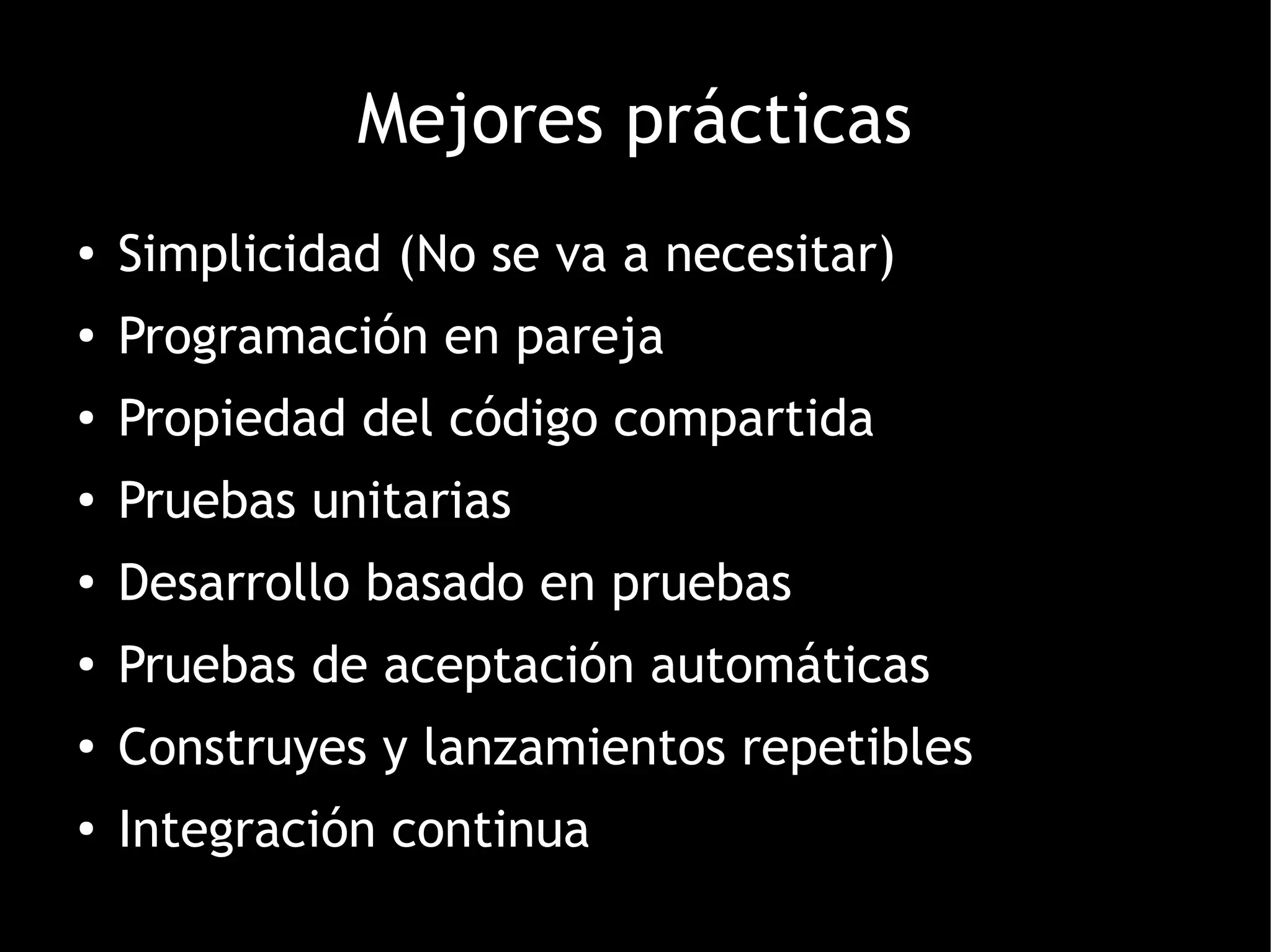 Mejores prácticas
●   Simplicidad (No se va a necesitar)
●   Programación en pareja
●   Propiedad del código compartida
●
    Pruebas unitarias
●
    Desarrollo basado en pruebas
●
    Pruebas de aceptación automáticas
●
    Construyes y lanzamientos repetibles
●
    Integración continua
 