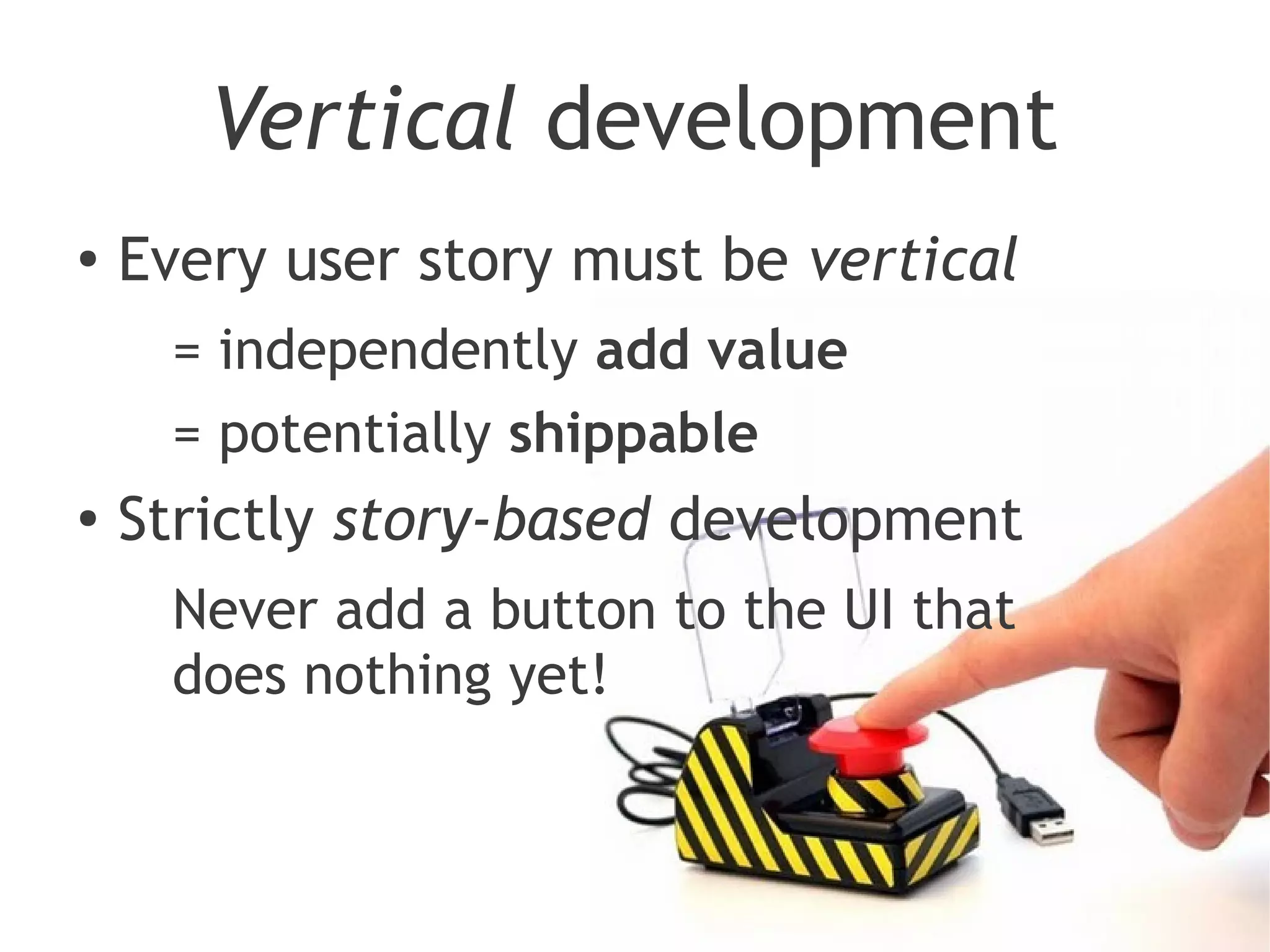 Vertical development
●
    Every user story must be vertical
     = independently add value
     = potentially shippable
●
    Strictly story-based development
     Never add a button to the UI that
     does nothing yet!
 