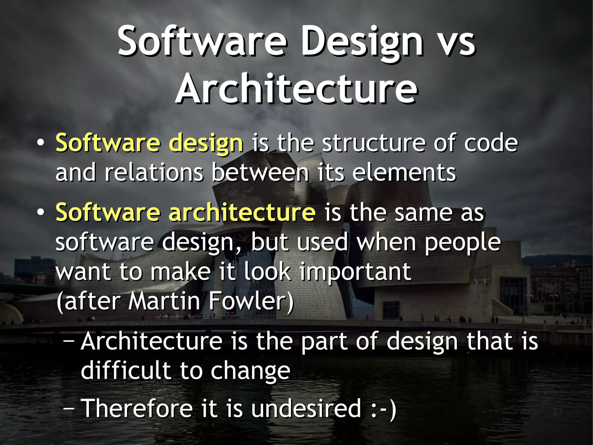 Software Design vs
            Architecture
●
    Software design is the structure of code
    and relations between its elements
●   Software architecture is the same as
    software design, but used when people
    want to make it look important
    (after Martin Fowler)
    – Architecture is the part of design that is
      difficult to change
    – Therefore it is undesired :-)                27
 
