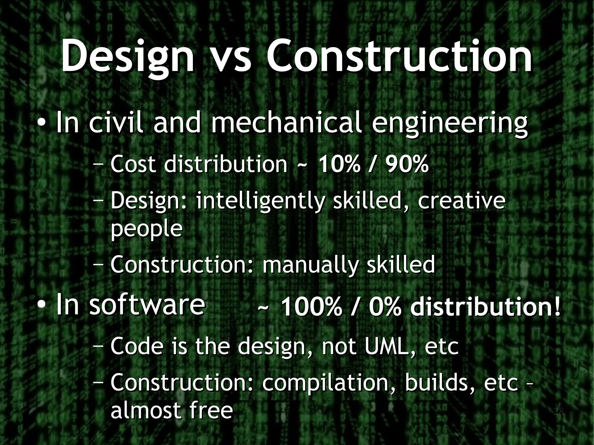 Design vs Construction
●   In civil and mechanical engineering
      – Cost distribution ~ 10% / 90%
      – Design: intelligently skilled, creative
        people
      – Construction: manually skilled

●   In software       ~ 100% / 0% distribution!
      – Code is the design, not UML, etc
      – Construction: compilation, builds, etc –
        almost free                                28
 