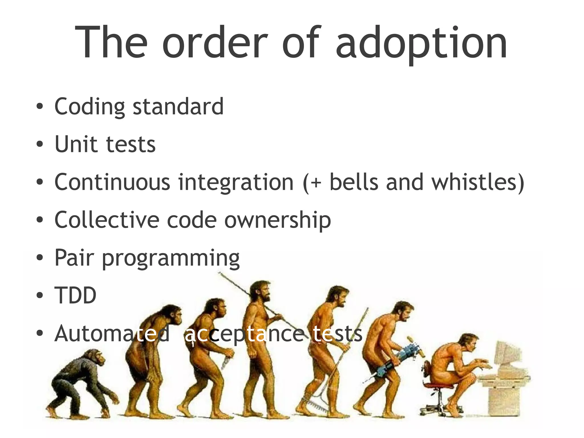 The order of adoption
●
    Coding standard
●
    Unit tests
●   Continuous integration (+ bells and whistles)
●   Collective code ownership
●   Pair programming
●   TDD
●
    Automated acceptance tests
 