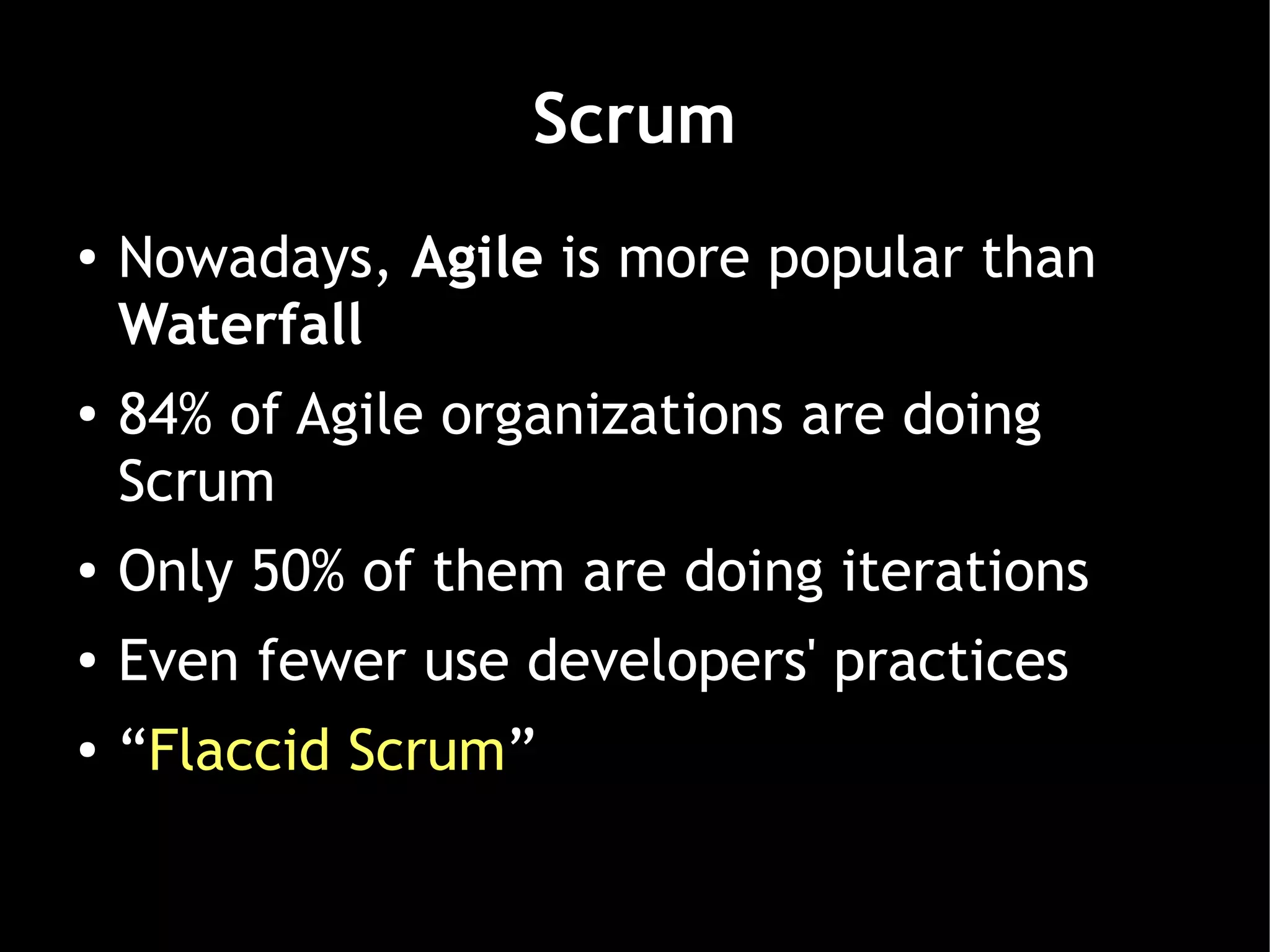Scrum
●   Nowadays, Agile is more popular than
    Waterfall
●   84% of Agile organizations are doing
    Scrum
●
    Only 50% of them are doing iterations
●   Even fewer use developers' practices
●   “Flaccid Scrum”
 