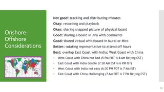Onshore-
Offshore
Considerations
Not good: tracking and distributing minutes
Okay: recording and playback
Okay: sharing snapped picture of physical board
Good: sharing a board in Jira with comments
Good: shared virtual whiteboard in Mural or Miro
Better: rotating representative to attend off hours
Best: overlap East Coast with India; West Coast with China
• West Coast with China not bad (5 PM PDT is 8 AM Beijing CST)
• East Coast with India doable (7:30 AM EST is 6 PM IST)
• West Coast with India not easy (6:30 PM PDT is 7 AM IST)
• East Coast with China challenging (7 AM EDT is 7 PM Beijing CST)
19
 