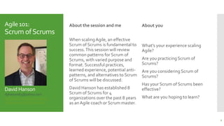 Agile 101:
Scrum ofScrums
David Hanson
dphanson63@yahoo.com
linkedin.com/in/david-hanson/
slideshare.net/DavidHanson5
About the session and me
When scalingAgile, an effective
Scrum of Scrums is fundamental to
success.This session will review
common patterns for Scrum of
Scrums, with varied purpose and
format. Successful practices,
learned experience, potential anti-
patterns, and alternatives to Scrum
of Scrums will be discussed.
David Hanson has established 8
Scrum of Scrums for 4
organizations over the past 8 years
as an Agile coach or Scrum master.
About you
What’s your experience scaling
Agile?
Are you practicing Scrum of
Scrums?
Are you considering Scrum of
Scrums?
Has your Scrum of Scrums been
effective?
What are you hoping to learn?
2
 