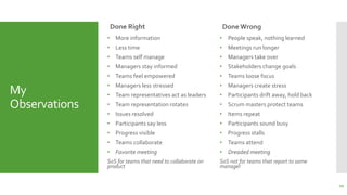 My
Observations
Done Right
• More information
• Less time
• Teams self manage
• Managers stay informed
• Teams feel empowered
• Managers less stressed
• Team representatives act as leaders
• Team representation rotates
• Issues resolved
• Participants say less
• Progress visible
• Teams collaborate
• Favorite meeting
SoS for teams that need to collaborate on
product
Done Wrong
• People speak, nothing learned
• Meetings run longer
• Managers take over
• Stakeholders change goals
• Teams loose focus
• Managers create stress
• Participants drift away, hold back
• Scrum masters protect teams
• Items repeat
• Participants sound busy
• Progress stalls
• Teams attend
• Dreaded meeting
SoS not for teams that report to same
manager
22
 