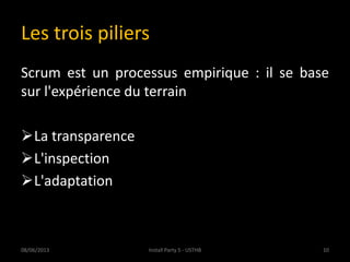 Les trois piliers
Scrum est un processus empirique : il se base
sur l'expérience du terrain
La transparence
L'inspection
L'adaptation
08/06/2013 10Install Party 5 - USTHB
 