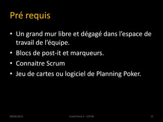 Pré requis
• Un grand mur libre et dégagé dans l’espace de
travail de l’équipe.
• Blocs de post-it et marqueurs.
• Connaitre Scrum
• Jeu de cartes ou logiciel de Planning Poker.
08/06/2013 15Install Party 5 - USTHB
 
