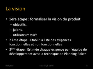 La vision
• 1ère étape : formaliser la vision du produit
– objectifs,
– jalons,
– utilisateurs visés
• 2 ème étape : Etablir la liste des exigences
fonctionnelles et non fonctionnelles
• 3ème étape : Estimée chaque exigence par l’équipe de
développement avec la technique de Planning Poker.
08/06/2013 18Install Party 5 - USTHB
 