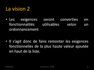 La vision 2
• Les exigences seront converties en
fonctionnalités utilisables selon un
ordonnancement
• Il s’agit donc de faire remonter les exigences
fonctionnelles de la plus haute valeur ajoutée
en haut de la liste.
08/06/2013 19Install Party 5 - USTHB
 