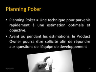 Planning Poker
• Planning Poker = Une technique pour parvenir
rapidement à une estimation optimale et
objective.
• Avant ou pendant les estimations, le Product
Owner pourra être sollicité afin de répondre
aux questions de l’équipe de développement
08/06/2013 20Install Party 5 - USTHB
 