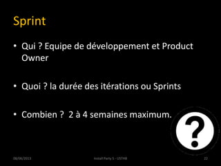 Sprint
• Qui ? Equipe de développement et Product
Owner
• Quoi ? la durée des itérations ou Sprints
• Combien ? 2 à 4 semaines maximum.
08/06/2013 22Install Party 5 - USTHB
 
