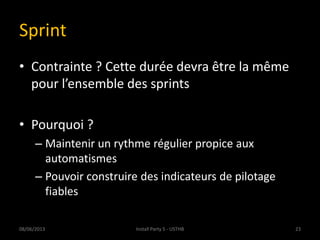 Sprint
• Contrainte ? Cette durée devra être la même
pour l’ensemble des sprints
• Pourquoi ?
– Maintenir un rythme régulier propice aux
automatismes
– Pouvoir construire des indicateurs de pilotage
fiables
08/06/2013 23Install Party 5 - USTHB
 