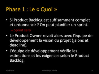 Phase 1 : Le « Quoi »
• Si Product Backlog est suffisamment complet
et ordonnancé ? On peut planifier un sprint.
– Sprint zero
• Le Product Owner revoit alors avec l’équipe de
développement la vision du projet (jalons et
deadline),
• L’équipe de développement vérifie les
estimations et les exigences selon le Product
Backlog.
08/06/2013 25Install Party 5 - USTHB
 