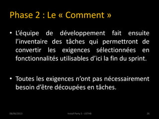 Phase 2 : Le « Comment »
• L’équipe de développement fait ensuite
l’inventaire des tâches qui permettront de
convertir les exigences sélectionnées en
fonctionnalités utilisables d’ici la fin du sprint.
• Toutes les exigences n’ont pas nécessairement
besoin d’être découpées en tâches.
08/06/2013 26Install Party 5 - USTHB
 