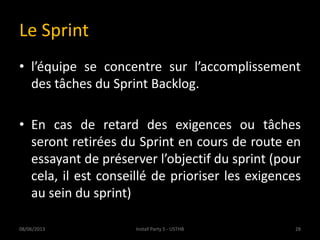 Le Sprint
• l’équipe se concentre sur l’accomplissement
des tâches du Sprint Backlog.
• En cas de retard des exigences ou tâches
seront retirées du Sprint en cours de route en
essayant de préserver l’objectif du sprint (pour
cela, il est conseillé de prioriser les exigences
au sein du sprint)
08/06/2013 28Install Party 5 - USTHB
 