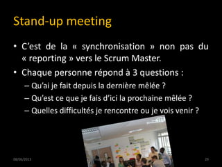 Stand-up meeting
• C’est de la « synchronisation » non pas du
« reporting » vers le Scrum Master.
• Chaque personne répond à 3 questions :
– Qu’ai je fait depuis la dernière mêlée ?
– Qu’est ce que je fais d’ici la prochaine mêlée ?
– Quelles difficultés je rencontre ou je vois venir ?
08/06/2013 29Install Party 5 - USTHB
 