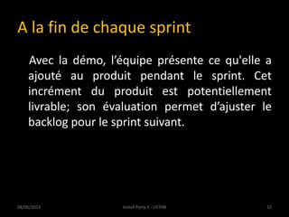 A la fin de chaque sprint
Avec la démo, l’équipe présente ce qu'elle a
ajouté au produit pendant le sprint. Cet
incrément du produit est potentiellement
livrable; son évaluation permet d’ajuster le
backlog pour le sprint suivant.
08/06/2013 32Install Party 5 - USTHB
 