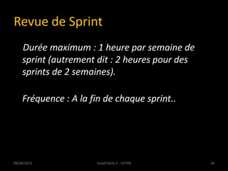 Revue de Sprint
Durée maximum : 1 heure par semaine de
sprint (autrement dit : 2 heures pour des
sprints de 2 semaines).
Fréquence : A la fin de chaque sprint..
08/06/2013 34Install Party 5 - USTHB
 
