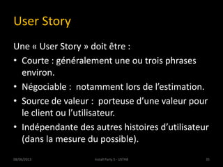 User Story
Une « User Story » doit être :
• Courte : généralement une ou trois phrases
environ.
• Négociable : notamment lors de l’estimation.
• Source de valeur : porteuse d’une valeur pour
le client ou l’utilisateur.
• Indépendante des autres histoires d’utilisateur
(dans la mesure du possible).
08/06/2013 35Install Party 5 - USTHB
 