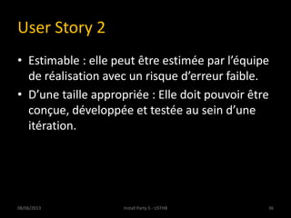 User Story 2
• Estimable : elle peut être estimée par l’équipe
de réalisation avec un risque d’erreur faible.
• D’une taille appropriée : Elle doit pouvoir être
conçue, développée et testée au sein d’une
itération.
08/06/2013 36Install Party 5 - USTHB
 