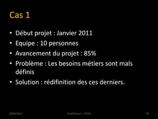 Cas 1
• Début projet : Janvier 2011
• Equipe : 10 personnes
• Avancement du projet : 85%
• Problème : Les besoins métiers sont mals
définis
• Solution : rédifinition des ces derniers.
08/06/2013 38Install Party 5 - USTHB
 
