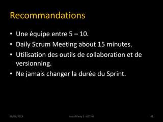 Recommandations
• Une équipe entre 5 – 10.
• Daily Scrum Meeting about 15 minutes.
• Utilisation des outils de collaboration et de
versionning.
• Ne jamais changer la durée du Sprint.
08/06/2013 41Install Party 5 - USTHB
 