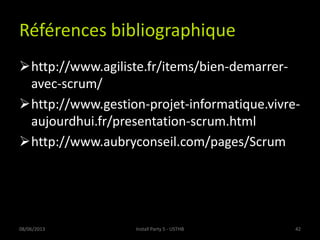 Références bibliographique
08/06/2013 Install Party 5 - USTHB 42
http://www.agiliste.fr/items/bien-demarrer-
avec-scrum/
http://www.gestion-projet-informatique.vivre-
aujourdhui.fr/presentation-scrum.html
http://www.aubryconseil.com/pages/Scrum
 