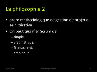 La philosophie 2
• cadre méthodologique de gestion de projet au
sein itérative.
• On peut qualifier Scrum de
– simple,
– pragmatique,
– Transparent,
– empirique
08/06/2013 6Install Party 5 - USTHB
 
