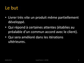 Le but
• Livrer très vite un produit même partiellement
développé.
• Qui répond à certaines attentes (établies au
préalable d’un commun accord avec le client).
• Qui sera amélioré dans les itérations
ultérieures.
08/06/2013 8Install Party 5 - USTHB
 
