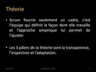 Théorie
• Scrum fournis seulement un cadre, c'est
l'équipe qui définit la façon dont elle travaille
et l'approche empirique lui permet de
l'ajuster.
• Les 3 piliers de la théorie sont la transparence,
l’inspection et l’adaptation.
08/06/2013 9Install Party 5 - USTHB
 