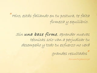 “Hiro, estás fallando en tu postura, te falta
                      firmeza y equilibrio.

   Sin una base firme, aprender nuevas
         técnicas solo van a perjudicar tu
     desempeño y todo tu esfuerzo no verá
                       grandes resultados      ”
                                 ScrumOrganico.pe
 