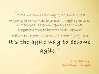 “Starting slow is the way to go. For the vast
majority of companies interested in agile practices,
     incremental adoption represents the most
      pragmatic way to improve their software
development organizations while managing risk.
                        "

It's the agile way to become
            agile. “
                                       Liz Barnet
                                 Succeding with agile
 