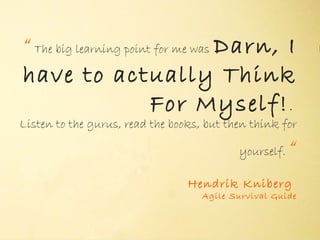 “ The big learning point for me was Darn, I
have to actually Think
                        For Myself! .
                            "
Listen to the gurus, read the books, but then think for

                                           yourself.   “
                                 Hendrik Kniberg
                                    Agile Survival Guide
 