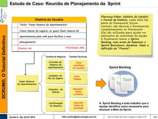 rildo.santos@etecnologia.com.brVersão 6 Abr 2018 | RFS
SCRUM®,OTutorialDefinitivo
Todos os direitos reservados e protegidos © 2006 e 2018 100
Fazer Reserva
de Apartamentos
Executar
testes
unitários
Executar
testes de
aceitação
Criar
Tabelas
Como cliente de negócio, eu quero fazer reserva de
apartamentos pela web para facilitar o meu
planejamento.
Pontos: 40
Titulo: “Fazer Reserva de Apartamentos”
Prioridade: Alta
História do Usuário
Criar
Interfaces
Do Usuário
Tarefas TécnicasTarefas de Negócio
Estudo de Caso: Reunião de Planejamento da Sprint
Sprint Backlog
Planning Poker, história do Usuário
e Pontos de história, nada disto faz
parte do framework Scrum,
contudo, são técnicas e ferramentas
complementares ao framework.
Elas são utilizadas para ajudar na
estimativa de velocidade da equipe.
E finalmente temos a Sprint
Backlog, mas antes de fazermos o
Sprint Burndown, devemos fazer a
definição de “Pronto”.
A Sprint Backlog é todo trabalho que a
equipe identifica como necessário para
alcançar a Meta da Sprint.
Consulta de
Reserva de
Apartamento
Cadastro de
Fila de Espera
Cadastro de
Cliente
Confirmação
da Reserva
 