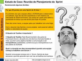 rildo.santos@etecnologia.com.brVersão 6 Abr 2018 | RFS
SCRUM®,OTutorialDefinitivo
Todos os direitos reservados e protegidos © 2006 e 2018 104
O Quadro de Tarefas é importante ?
O Quadro de Tarefas (Task Board) também não parte do
Framework Scrum, ele parte de uma técnica chamada Gestão à
Vista, que tem como objetivo facilitar a comunicação e dar
transparência (visibilidade). Lembre-se que a transparência é um
dos pilares do SCRUM.
Estudo de Caso: Reunião de Planejamento da Sprint
Por que 40 pontos em uma Sprint de 30 dias ?
É a primeira vez que a equipe utiliza o SCRUM para o desenvolver
um software, logo ela não tem experiência e nem histórico de
velocidade de desenvolvimento, que possa ser usado para definir a
quantidade de tempo que ela levará para fazer 40 pontos.
Para não correr riscos, a equipe optou por trabalhar com uma folga.
Com o decorrer das Sprints e novos projetos será possível calibrar
melhor a velocidade da equipe.
Esclarecendo algumas dúvidas:
Qual é a duração em dias recomendável quando uma equipe
começa a trabalhar com Scrum ?
Quando uma equipe começa com o Scrum, Sprints de duas
semanas o permite aprender sem cair nas armadilhas da incerteza.
 