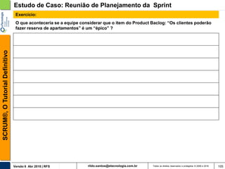 rildo.santos@etecnologia.com.brVersão 6 Abr 2018 | RFS
SCRUM®,OTutorialDefinitivo
Todos os direitos reservados e protegidos © 2006 e 2018 105
O que aconteceria se a equipe considerar que o item do Product Baclog: “Os clientes poderão
fazer reserva de apartamentos” é um “épico” ?
Estudo de Caso: Reunião de Planejamento da Sprint
Exercício:
 