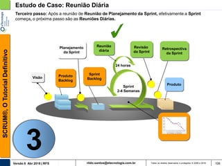 rildo.santos@etecnologia.com.brVersão 6 Abr 2018 | RFS
SCRUM®,OTutorialDefinitivo
Todos os direitos reservados e protegidos © 2006 e 2018 106
Estudo de Caso: Reunião Diária
Sprint
Backlog
Produto
Planejamento
da Sprint
Reunião
diária
24 horas
Revisão
da Sprint
Retrospectiva
da Sprint
Produto
Backlog
Sprint
2-4 Semanas
Terceiro passo: Após a reunião de Reunião de Planejamento da Sprint, efetivamente a Sprint
começa, o próxima passo são as Reuniões Diárias.
Visão
3
 