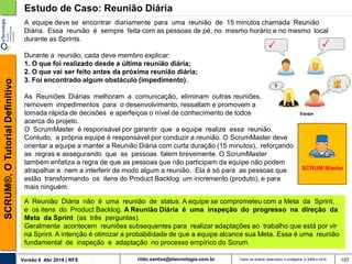 rildo.santos@etecnologia.com.brVersão 6 Abr 2018 | RFS
SCRUM®,OTutorialDefinitivo
Todos os direitos reservados e protegidos © 2006 e 2018 107
A equipe deve se encontrar diariamente para uma reunião de 15 minutos chamada Reunião
Diária. Essa reunião é sempre feita com as pessoas de pé, no mesmo horário e no mesmo local
durante as Sprints.
Durante a reunião, cada deve membro explicar:
1. O que foi realizado desde a última reunião diária;
2. O que vai ser feito antes da próxima reunião diária;
3. Foi encontrado algum obstáculo (impedimento).
As Reuniões Diárias melhoram a comunicação, eliminam outras reuniões, identificam e
removem impedimentos para o desenvolvimento, ressaltam e promovem a
tomada rápida de decisões e aperfeiçoa o nível de conhecimento de todos
acerca do projeto.
Estudo de Caso: Reunião Diária
SCRUM Master
O ScrumMaster é responsável por garantir que a equipe realize essa reunião.
Contudo, a própria equipe é responsável por conduzir a reunião. O ScrumMaster deve
orientar a equipe a manter a Reunião Diária com curta duração (15 minutos), reforçando
as regras e assegurando que as pessoas falem brevemente. O ScrumMaster
também enfatiza a regra de que as pessoas que não participam da equipe não podem
atrapalhar e nem a interferir de modo algum a reunião. Ela é só para as pessoas que
estão transformando os itens do Product Backlog um incremento (produto), e para
mais ninguém.
A Reunião Diária não é uma reunião de status. A equipe se comprometeu com a Meta da Sprint,
e os itens do Product Backlog. A Reunião Diária é uma inspeção do progresso na direção da
Meta da Sprint (as três perguntas).
Geralmente acontecem reuniões subsequentes para realizar adaptações ao trabalho que está por vir
na Sprint. A intenção é otimizar a probabilidade de que a equipe alcance sua Meta. Essa é uma reunião
fundamental de inspeção e adaptação no processo empírico do Scrum.
 