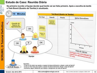 rildo.santos@etecnologia.com.brVersão 6 Abr 2018 | RFS
SCRUM®,OTutorialDefinitivo
Todos os direitos reservados e protegidos © 2006 e 2018 108
Estudo de Caso: Reunião Diária
SCRUM Master
Na primeira reunião a Equipe decide qual tarefa vai ser feita primeiro. Após a escolha da tarefa
o Task Board (Quadro de Tarefas) é atualizado.
OK
Equipe
?
Consulta de
Reserva de
Apartamento
OKOK
Questões:
- O que eu fiz ontem que ajudou a equipe de desenvolvimento a atingir a meta da Sprint?
- O que eu farei hoje para ajudar a equipe de desenvolvimento atingir a meta da Sprint?
- Encontrou algum obstáculo que impeça o atingimento da meta da Sprint?
15 Minutos
 